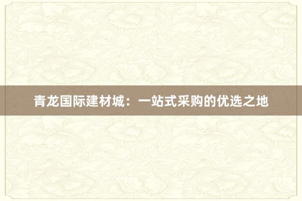 青龙国际建材城：一站式采购的优选之地