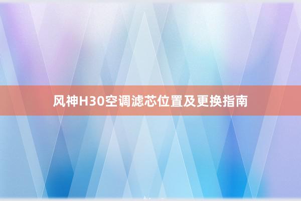 风神H30空调滤芯位置及更换指南