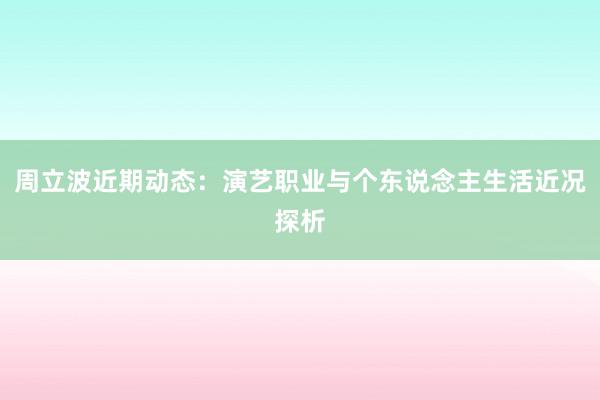 周立波近期动态：演艺职业与个东说念主生活近况探析